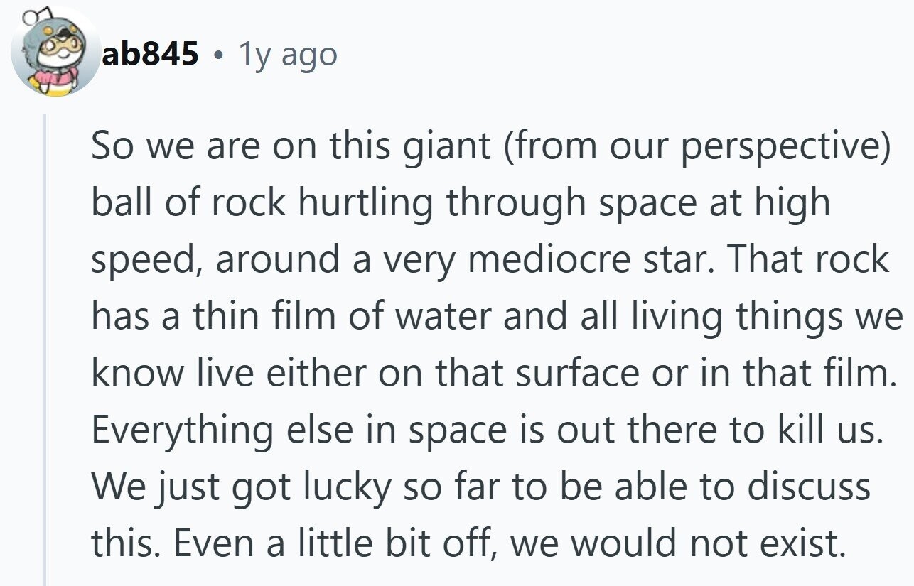 ab845 a 1y ago So we are on this giant (from our perspective) ball of rock hurtling through space at high speed, around a very mediocre star. That rock has a thin film of water and all living things we know live either on that surface or in that film. Everything else in space is out there to kill us. We just got lucky so far to be able to discuss this. Even a little bit off, we would not exist.