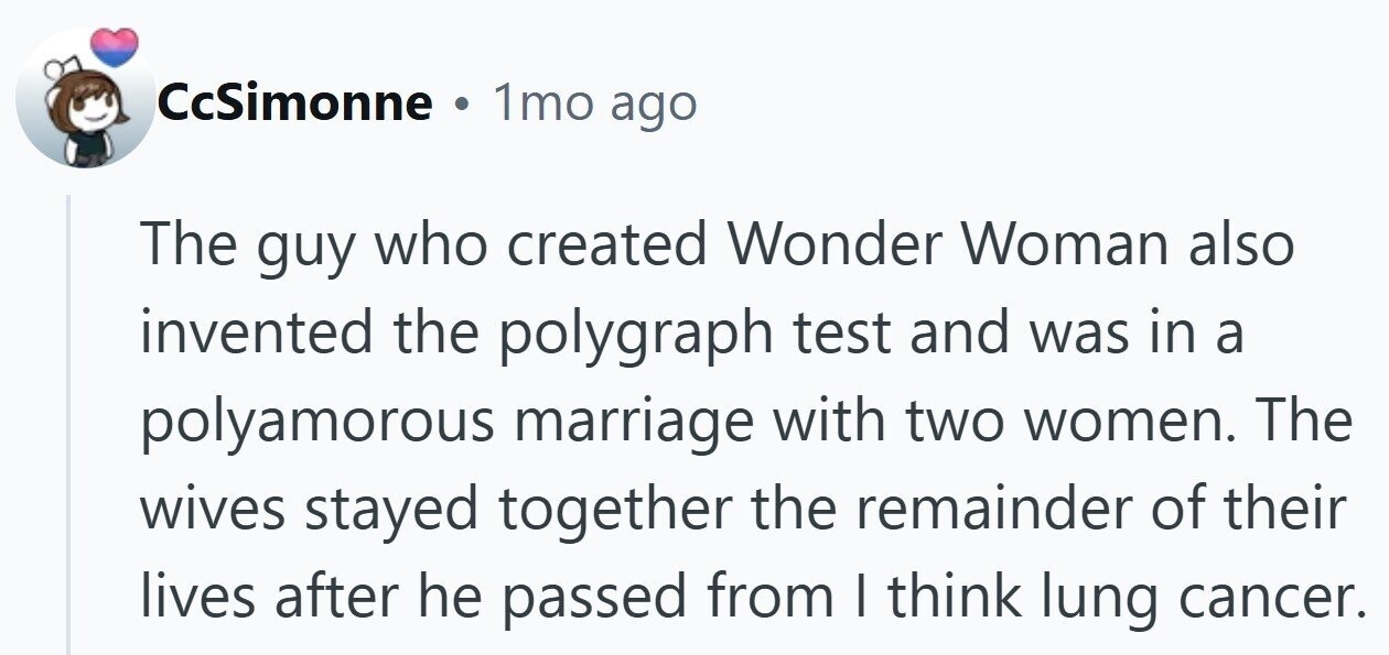 CcSimonne . 1mo ago The guy who created Wonder Woman also invented the polygraph test and was in a polyamorous marriage with two women. The wives stayed together the remainder of their lives after he passed from I think lung cancer.