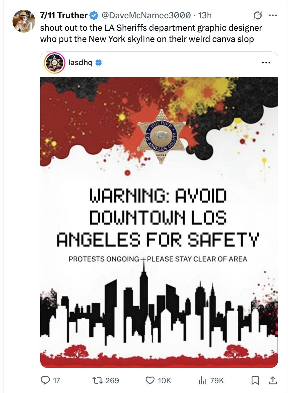 7/11 Truther @DaveMcNamee3000. 13h G ... shout out to the LA Sheriffs department graphic designer who put the New York skyline on their weird canva slop lasdhq ... SHERIFF S07 ANGELES COUNTY WARNING: AVOID DOWNTOWN LOS ANGELES FOR SAFETY PROTESTS ONGOING + PLEASE STAY CLEAR OF AREA 17 269 10K 79K