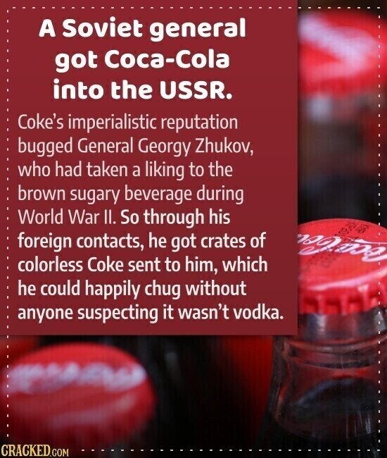 A Soviet general got Coca-Cola into the USSR. Coke's imperialistic reputation bugged General Georgy Zhukov, who had taken a liking to the brown sugary beverage during World War II. So through his foreign contacts, he got crates of and colorless Coke sent to him, which he could happily chug without anyone suspecting it wasn't vodka. CRACKED.COM
