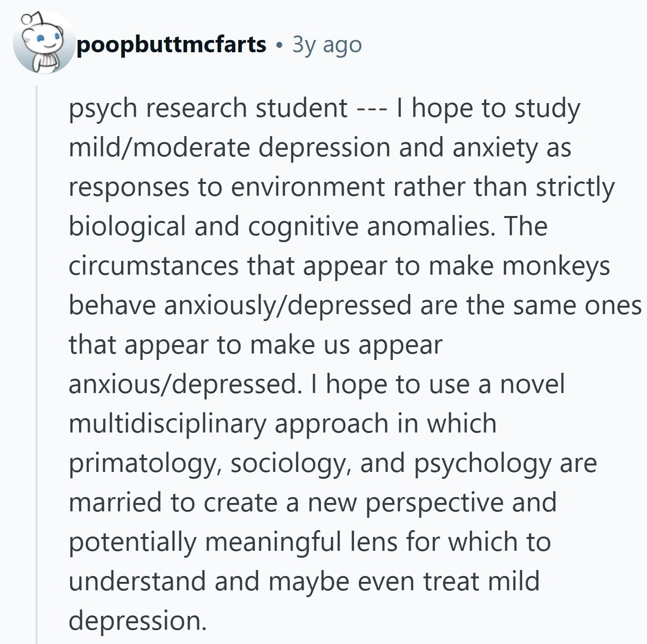 poopbuttmcfarts Зу ago psych research student --- | hope to study mild/moderate depression and anxiety as responses to environment rather than strictly biological and cognitive anomalies. The circumstances that appear to make monkeys behave anxiously/depressed are the same ones that appear to make us appear anxious/depressed. I hope to use a novel multidisciplinary approach in which primatology, sociology, and psychology are married to create a new perspective and potentially meaningful lens for which to understand and maybe even treat mild depression.