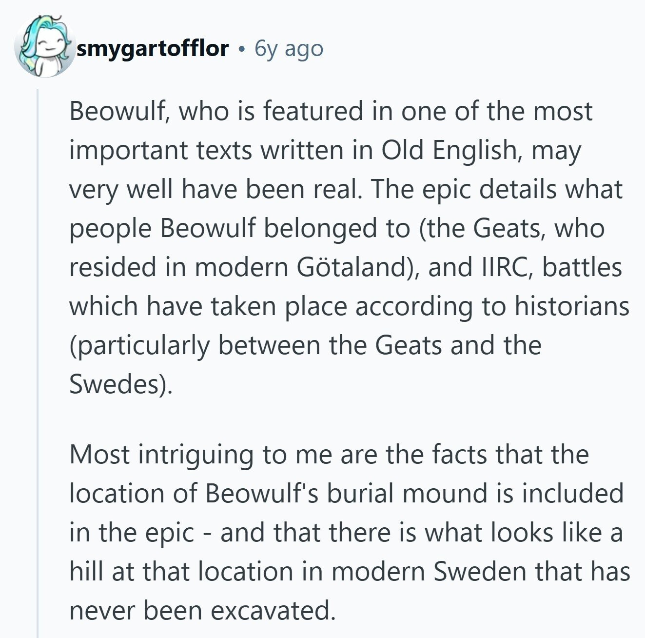smygartofflor 6y ago Beowulf, who is featured in one of the most important texts written in Old English, may very well have been real. The epic details what people Beowulf belonged to (the Geats, who resided in modern Götaland), and IIRC, battles which have taken place according to historians (particularly between the Geats and the Swedes). Most intriguing to me are the facts that the location of Beowulf's burial mound is included in the epic - and that there is what looks like a hill at that location in modern Sweden that has never been excavated. 