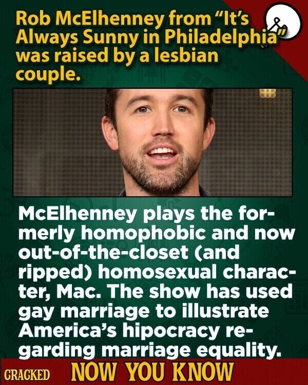 Rob McElhenney from It's Always Sunny in Philadelphia was raised by a lesbian couple. McElhenney plays the for- merly homophobic and now out-of-the-closet (and ripped) homosexual charac- ter, Mac. The show has used gay marriage to illustrate America's hipocracy re- garding marriage equality. CRACKED NOW YOU KNOW