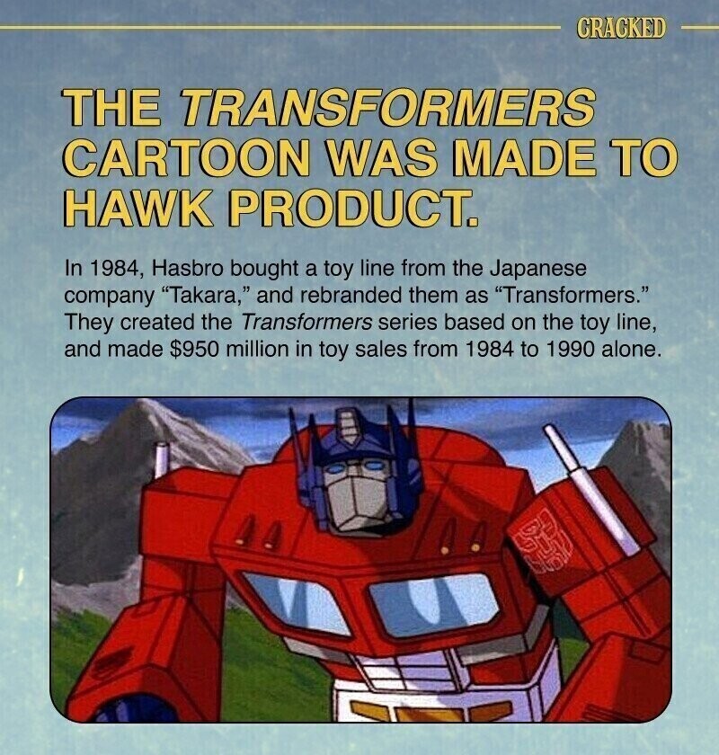 CRACKED THE TRANSFORMERS CARTOON WAS MADE TO HAWK PRODUCT. In 1984, Hasbro bought a toy line from the Japanese company Takara, and rebranded them as Transformers. They created the Transformers series based on the toy line, and made $950 million in toy sales from 1984 to 1990 alone.