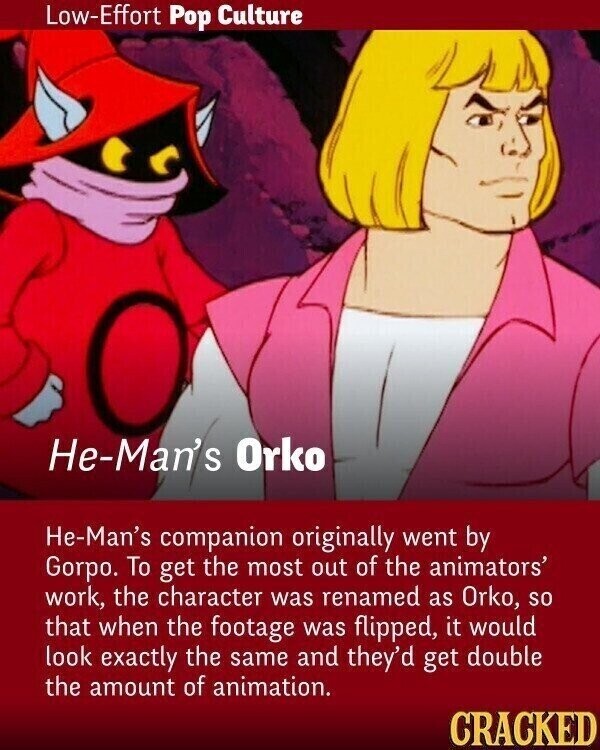 Low-Effort Pop Culture He-Man's Orko He-Man's companion originally went by Gorpo. To get the most out of the animators' work, the character was renamed as Orko, so that when the footage was flipped, it would look exactly the same and they'd get double the amount of animation. CRACKED