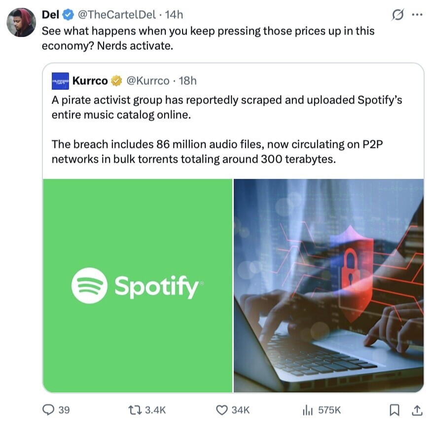 Del @TheCartelDel 14h G ... See what happens when you keep pressing those prices up in this economy? Nerds activate. Kurrco @Kurrco . 18h A pirate activist group has reportedly scraped and uploaded Spotify's entire music catalog online. The breach includes 86 million audio files, now circulating on P2P networks in bulk torrents totaling around 300 terabytes. Spotify 39 3.4K 34K 575K