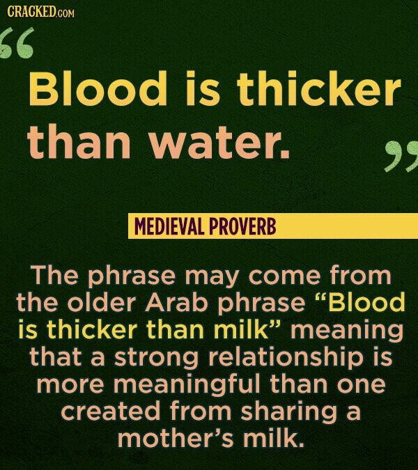 CRACKED.COM Blood is thicker than water.  MEDIEVAL PROVERB The phrase may come from the older Arab phrase Blood is thicker than milk meaning that a