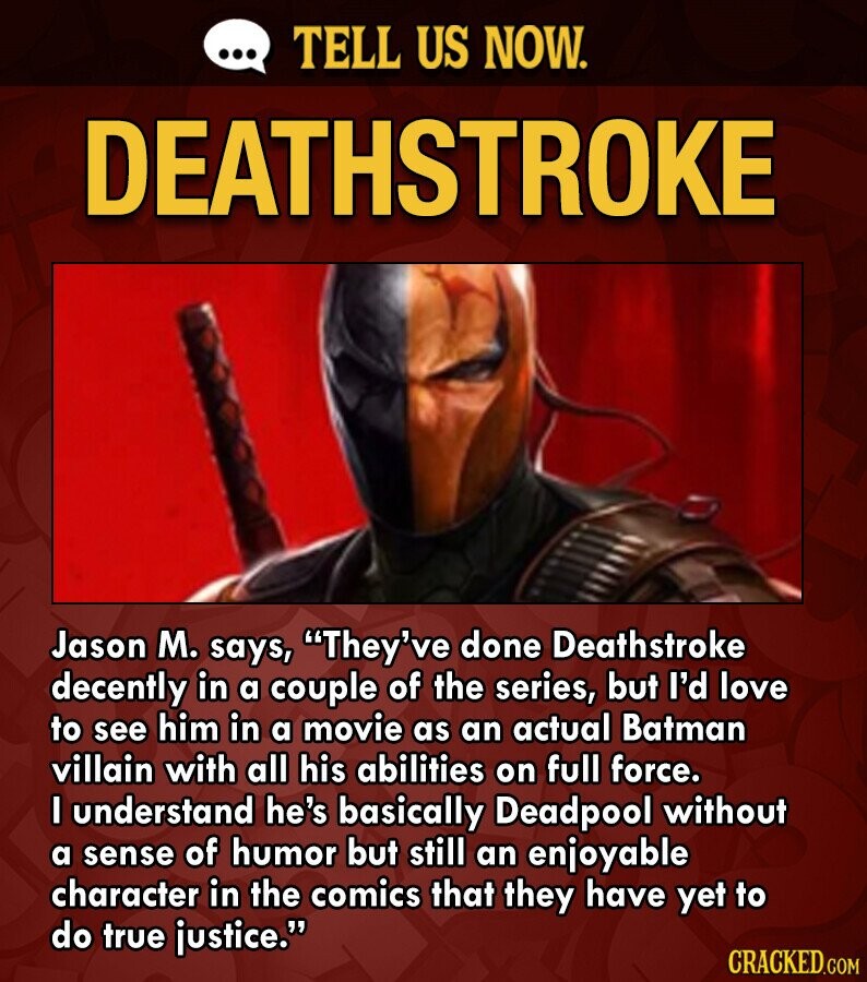 ... TELL US NOW. DEATHSTROKE Jason M. says, They've done Deathstroke decently in a couple of the series, but I'd love to see him in a movie as an actual Batman villain with all his abilities on full force. I understand he's basically Deadpool without a sense of humor but still an enjoyable character in the comics that they have yet to do true justice. CRACKED.COM
