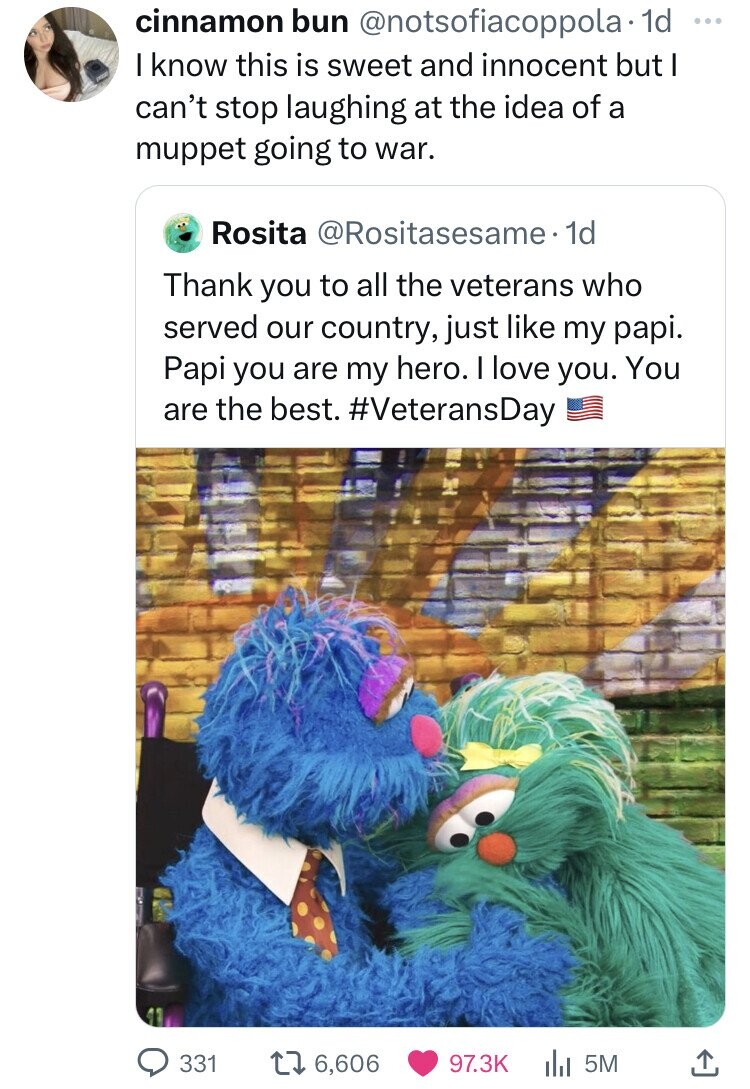 cinnamon bun @notsofiacoppola• 1d ... I know this is sweet and innocent but I can't stop laughing at the idea of a muppet going to war. Rosita @Rositasesame• 1d Thank you to all the veterans who served our country, just like my papi. Papi you are my hero. I love you. You are the best. #VeteransDay 331 6,606 97.3K 5M 
