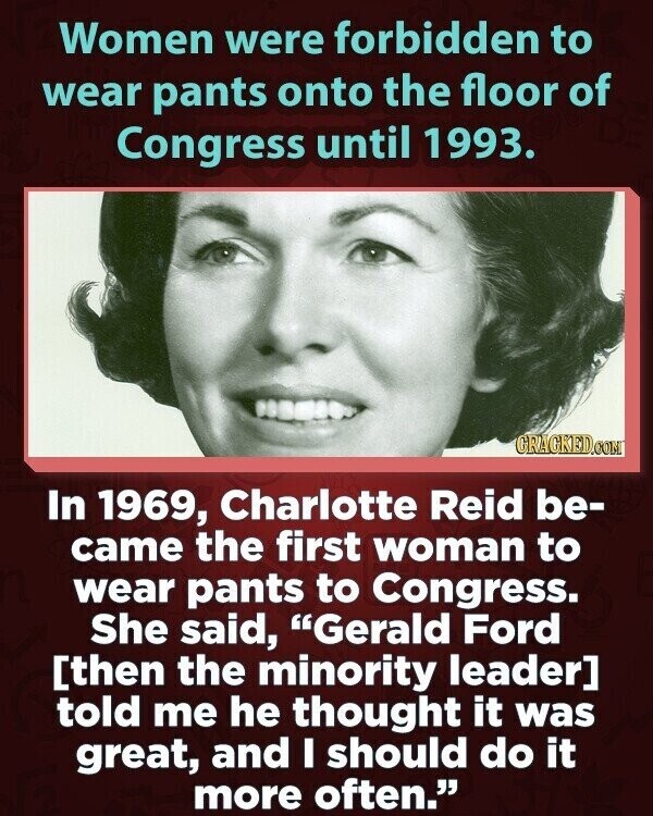 Women were forbidden to wear pants onto the floor of Congress until 1993. CRACKED.COM In 1969, Charlotte Reid be- came the first woman to wear pants to Congress. She said, Gerald Ford told me he thought it was great, and I should do it more often.