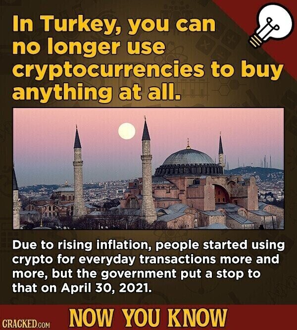 In Turkey, you can no longer use cryptocurrencies to buy anything at all. Due to rising inflation, people started using crypto for everyday transactions more and more, but the government put a stop to that on April 30, 2021. NOW YOU KNOW CRACKED.COM