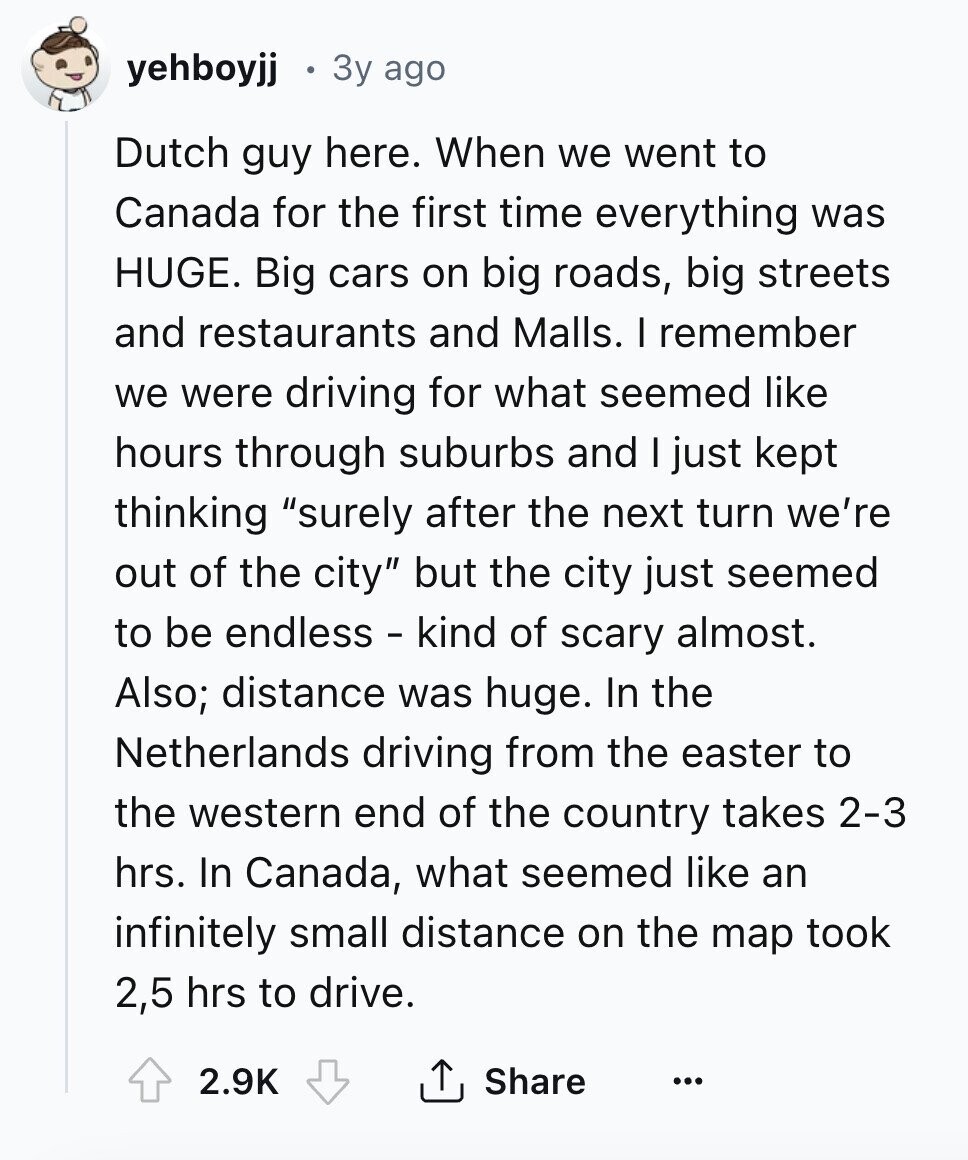 yehboyjj Зу ago Dutch guy here. When we went to Canada for the first time everything was HUGE. Big cars on big roads, big streets and restaurants and Malls. I remember we were driving for what seemed like hours through suburbs and I just kept thinking surely after the next turn we're out of the city but the city just seemed to be endless - kind of scary almost. Also; distance was huge. In the Netherlands driving from the easter to the western end of the country takes 2-3 hrs. In Canada, what seemed like an infinitely small distance on the map