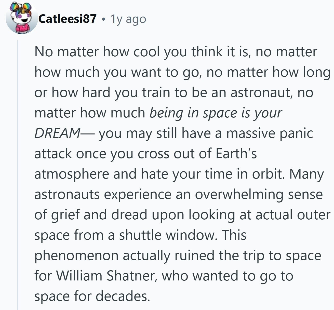 Catleesi87 1y ago No matter how cool you think it is, no matter how much you want to go, no matter how long or how hard you train to be an astronaut, no matter how much being in space is your DREAM- you may still have a massive panic attack once you cross out of Earth's atmosphere and hate your time in orbit. Many astronauts experience an overwhelming sense of grief and dread upon looking at actual outer space from a shuttle window. This phenomenon actually ruined the trip to space for William Shatner, who wanted to go to space