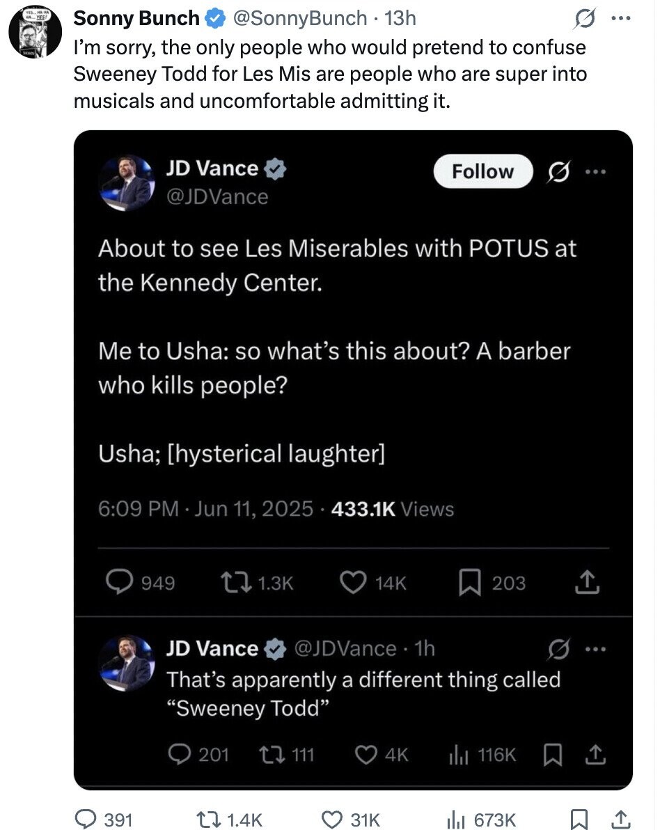 HA Sonny Bunch @SonnyBunch 13h ... SEAU I'm sorry, the only people who would pretend to confuse Sweeney Todd for Les Mis are people who are super into musicals and uncomfortable admitting it. JD Vance Follow ... @JDVance About to see Les Miserables with POTUS at the Kennedy Center. Me to Usha: so what's this about? A barber who kills people? Usha; 6:09 PM Jun 11, 2025 433.1K Views 949 1.3K 14K 203 JD Vance @JDVance 1h : That's apparently a different thing called Sweeney Todd 201 111 4K 116K 391 1.4K 31K 673K