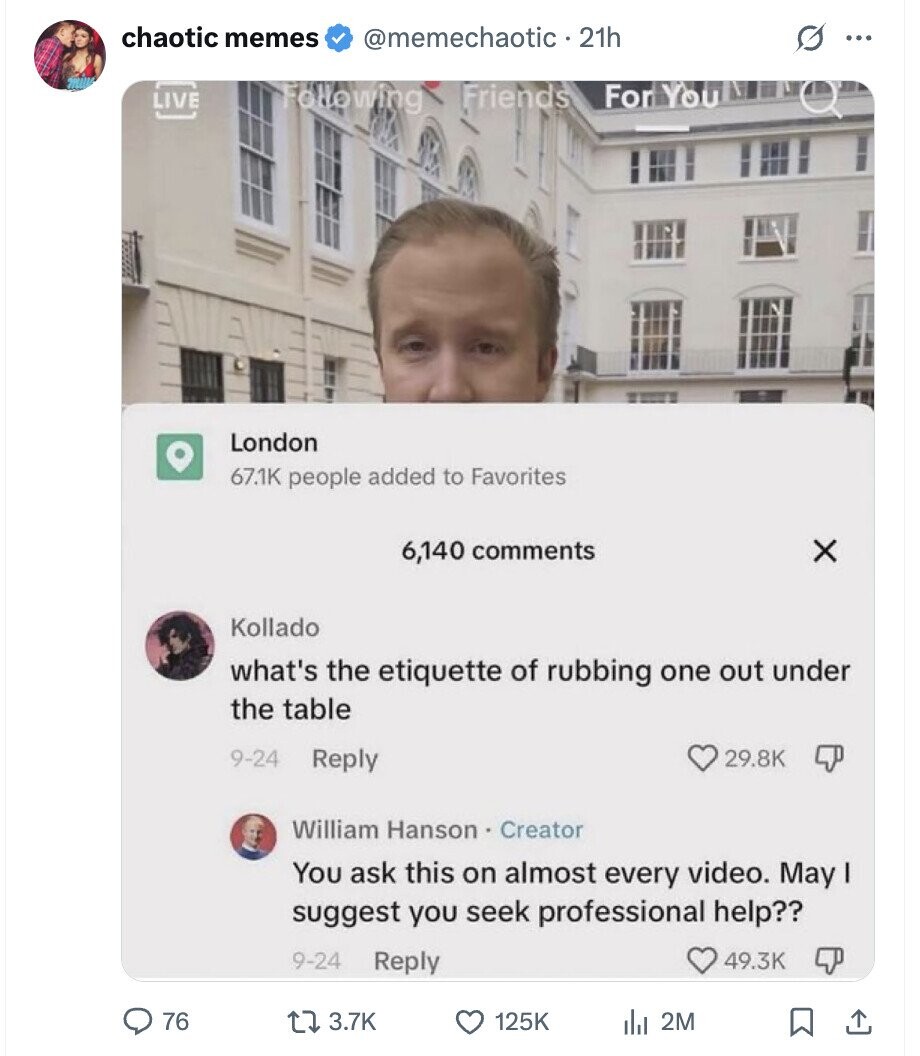 chaotic memes @memechaotic 21h O ... LIVE Following Friends For You London 67.1K people added to Favorites 6,140 comments x Kollado what's the etiquette of rubbing one out under the table 9-24 Reply 29.8K William Hanson . Creator You ask this on almost every video. May I suggest you seek professional help?? 9-24 Reply 49.3K 76 3.7K 125K 2M