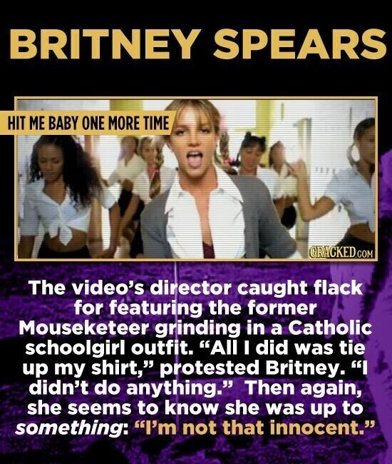 BRITNEY SPEARS HIT ME BABY ONE MORE TIME GRACKED.COM The video's director caught flack for featuring the former Mouseketeer grinding in a Catholic schoolgirl outfit. All I did was tie up my shirt, protested Britney. I didn't do anything. Then again, she seems to know she was up to something: I'm not that innocent.