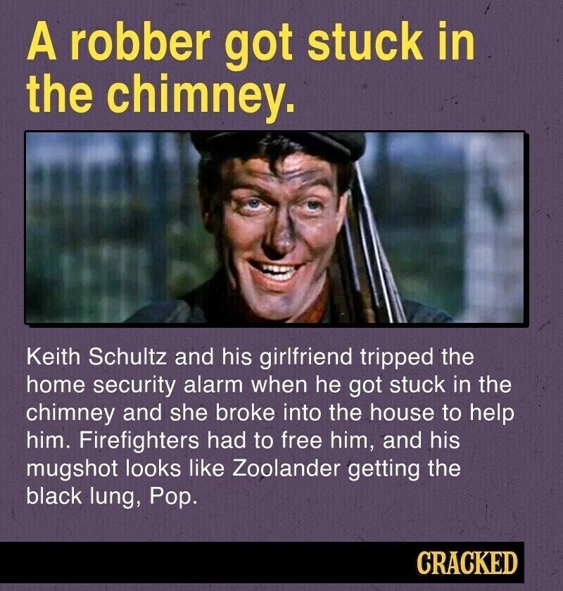 A robber got stuck in the chimney. Keith Schultz and his girlfriend tripped the home security alarm when he got stuck in the chimney and she broke into the house to help him. Firefighters had to free him, and his mugshot looks like Zoolander getting the black lung, Pop. CRACKED