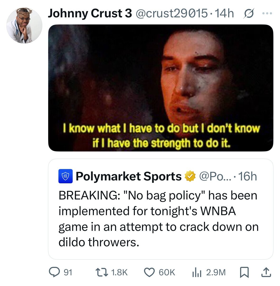 Johnny Crust 3 @crust29015.14h s ... I know what I have to do but I don't know if I have the strength to do it. W @Po... . 16h Polymarket Sports BREAKING: No bag policy has been implemented for tonight's WNBA game in an attempt to crack down on dildo throwers. 91 1.8K 60K 2.9M 