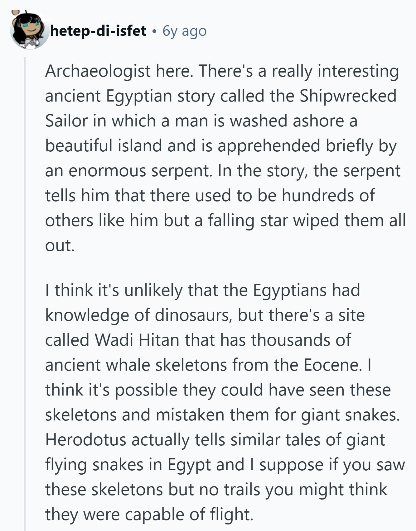 hetep-di-isfet 6y ago Archaeologist here. There's a really interesting ancient Egyptian story called the Shipwrecked Sailor in which a man is washed ashore a beautiful island and is apprehended briefly by an enormous serpent. In the story, the serpent tells him that there used to be hundreds of others like him but a falling star wiped them all out. I think it's unlikely that the Egyptians had knowledge of dinosaurs, but there's a site called Wadi Hitan that has thousands of ancient whale skeletons from the Eocene. I think it's possible they could have seen these skeletons and mistaken them 