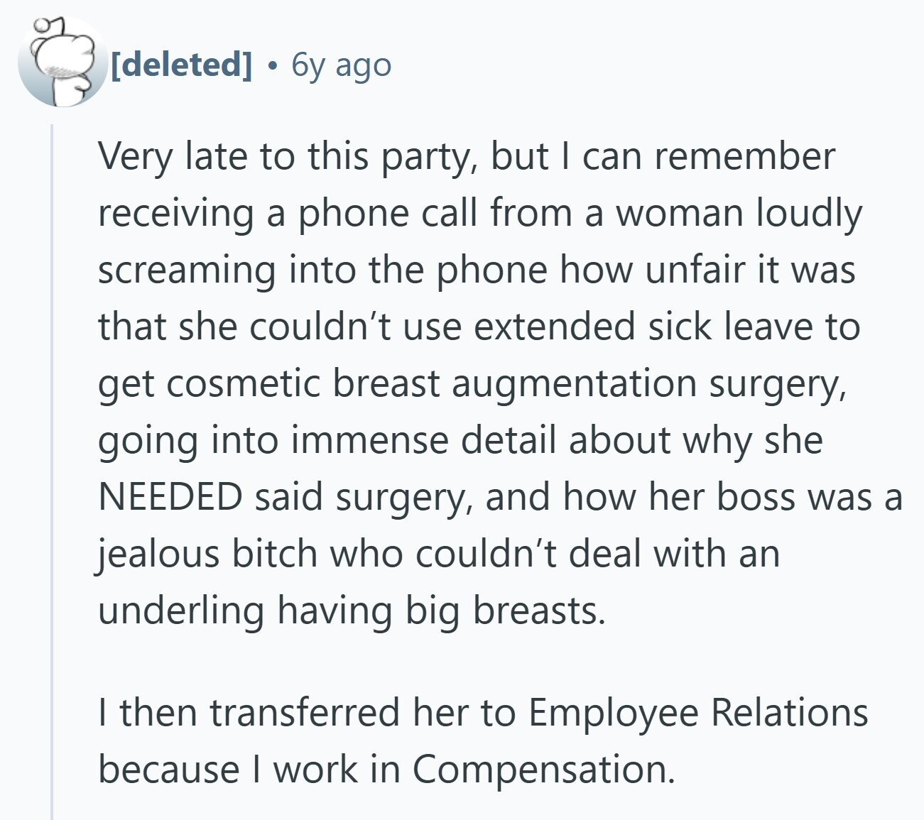  6y ago Very late to this party, but I can remember receiving a phone call from a woman loudly screaming into the phone how unfair it was that she couldn't use extended sick leave to get cosmetic breast augmentation surgery, going into immense detail about why she NEEDED said surgery, and how her boss was a jealous bitch who couldn't deal with an underling having big breasts. | then transferred her to Employee Relations because I work in Compensation. 