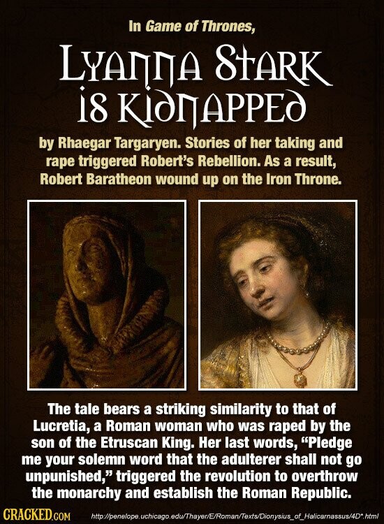 In Game of Thrones, LYANNA STARK is КідПАРРЕД by Rhaegar Targaryen. Stories of her taking and rape triggered Robert's Rebellion. As a result, Robert Baratheon wound up on the Iron Throne. The tale bears a striking similarity to that of Lucretia, a Roman woman who was raped by the son of the Etruscan King. Her last words, Pledge me your solemn word that the adulterer shall not go unpunished, triggered the revolution to overthrow the monarchy and establish the Roman Republic. CRACKED.COM http://penelope.uchicago.edu/Thayer/E/Roman/Texts/Dionysius_of_Halicarnassus/4D*.html
