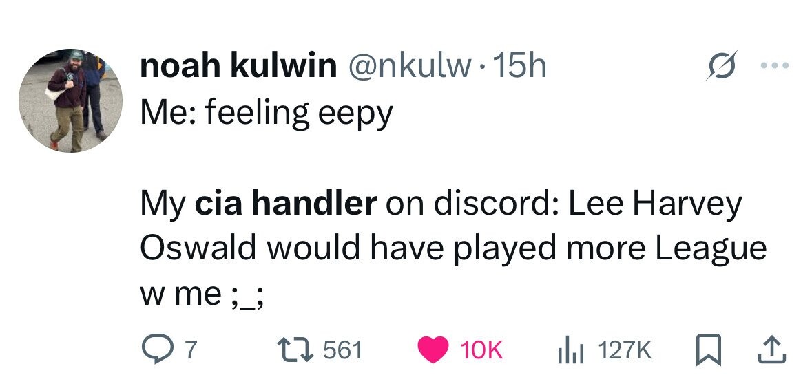 noah kulwin @nkulw.15h Me: feeling eepy My cia handler on discord: Lee Harvey Oswald would have played more League W me;_; 7 561 10K 127K 