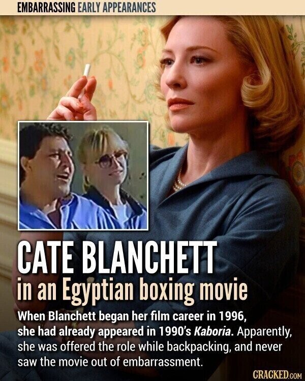 EMBARRASSING EARLY APPEARANCES CATE BLANCHETT in an Egyptian boxing movie When Blanchett began her film career in 1996, she had already appeared in 1990's Kaboria. Apparently, she was offered the role while backpacking, and never saw the movie out of embarrassment. CRACKED.COM