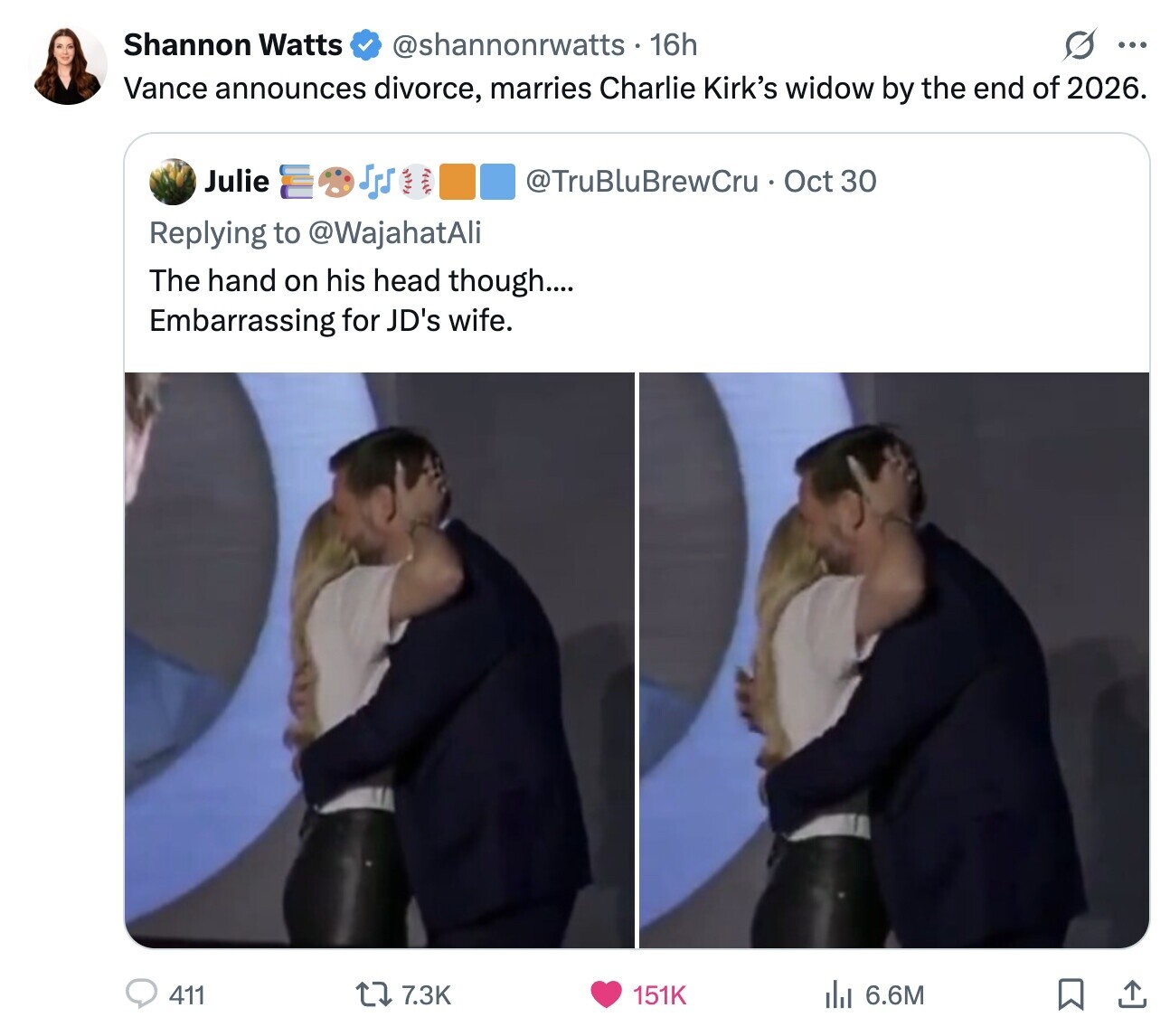 Shannon Watts @shannonrwatts - 16h ... Vance announces divorce, marries Charlie Kirk's widow by the end of 2026. Julie @TruBluBrewCru Oct 30 Replying to @WajahatAli The hand on his head though.... Embarrassing for JD's wife. 411 7.3K 151K del 6.6M