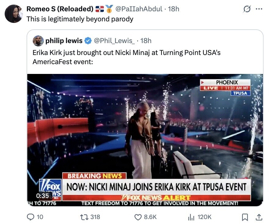 Romeo S (Reloaded) 1 @PaIIahAbdul. 18h ... This is legitimately beyond parody philip lewis @Phil_Lewis_ 18h Erika Kirk just brought out Nicki Minaj at Turning Point USA's AmericaFest event: PHOENIX LIVE I 11:31 AM MT TPUSA BREAKING NEWS FOX NOW: NICKI MINAJ JOINS ERIKA KIRK AT TPUSA EVENT WS 0:35 - /FOX NEWS ALERT H TO 71776 TEXT FREEDOM TO 71776 TO GET INVOLVED IN THE MOVEMENT! 10 318 8.6K 120K