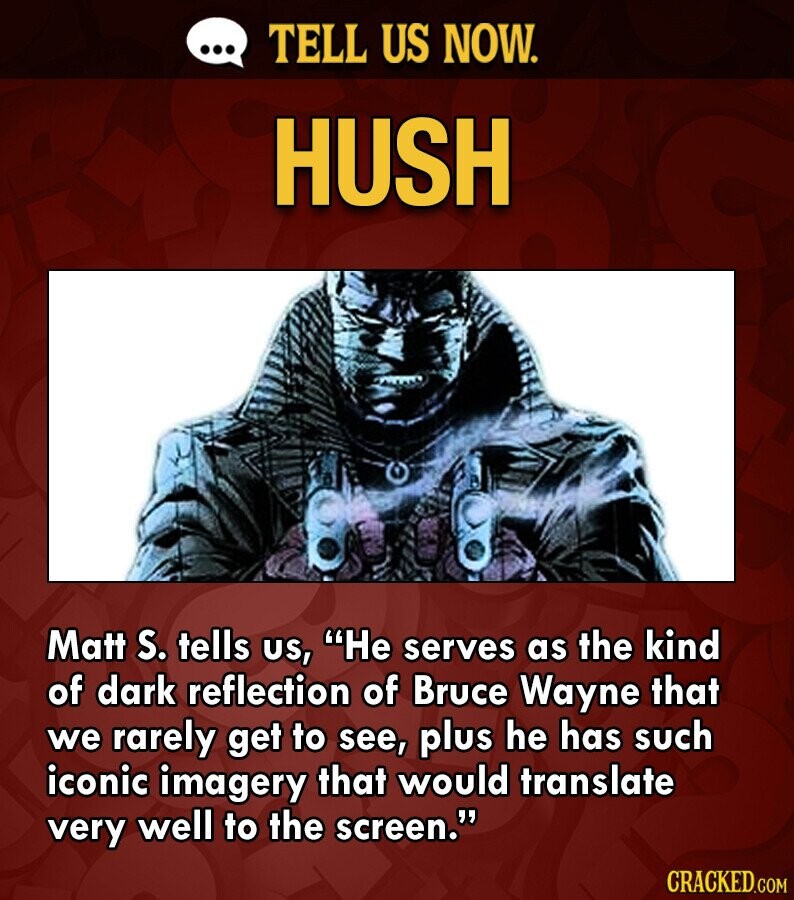 ... TELL US NOW. HUSH Matt S. tells US, Не serves as the kind of dark reflection of Bruce Wayne that we rarely get to see, plus he has such iconic imagery that would translate very well to the screen. CRACKED.COM