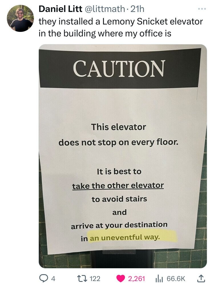 Daniel Litt @littmath. 21h they installed a Lemony Snicket elevator in the building where my office is CAUTION This elevator does not stop on every floor. It is best to take the other elevator to avoid stairs and arrive at your destination in an uneventful way. 4 122 2,261 66.6K