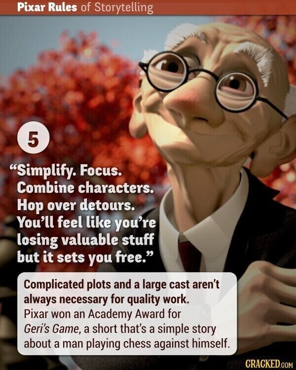 Pixar Rules of Storytelling 5 Simplify. Focus. Combine characters. Hop over detours. You'll feel like you're losing valuable stuff but it sets you free. Complicated plots and a large cast aren't always necessary for quality work. Pixar won an Academy Award for Geri's Game, a short that's a simple story about a man playing chess against himself. CRACKED.COM