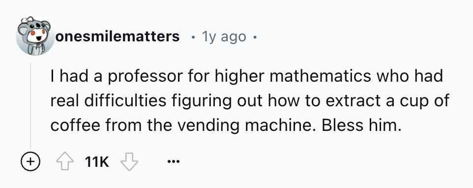 onesmilematters 1y ago e I had a professor for higher mathematics who had real difficulties figuring out how to extract a cup of coffee from the vending machine. Bless him. + 11K ...
