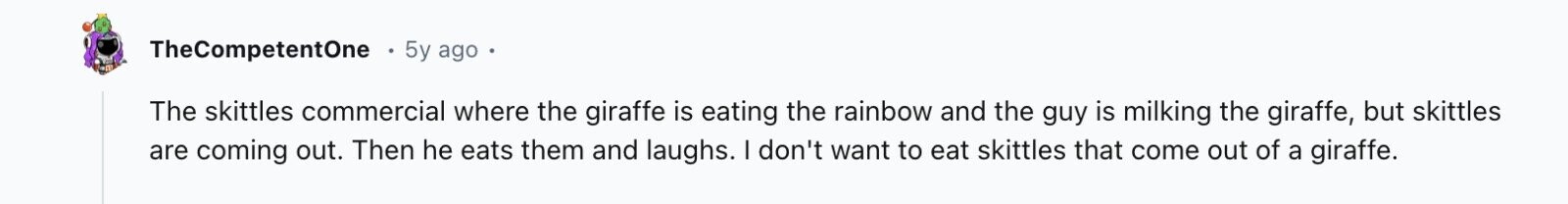 TheCompetentOne 5y ago The skittles commercial where the giraffe is eating the rainbow and the guy is milking the giraffe, but skittles are coming out. Then he eats them and laughs. I don't want to eat skittles that come out of a giraffe.