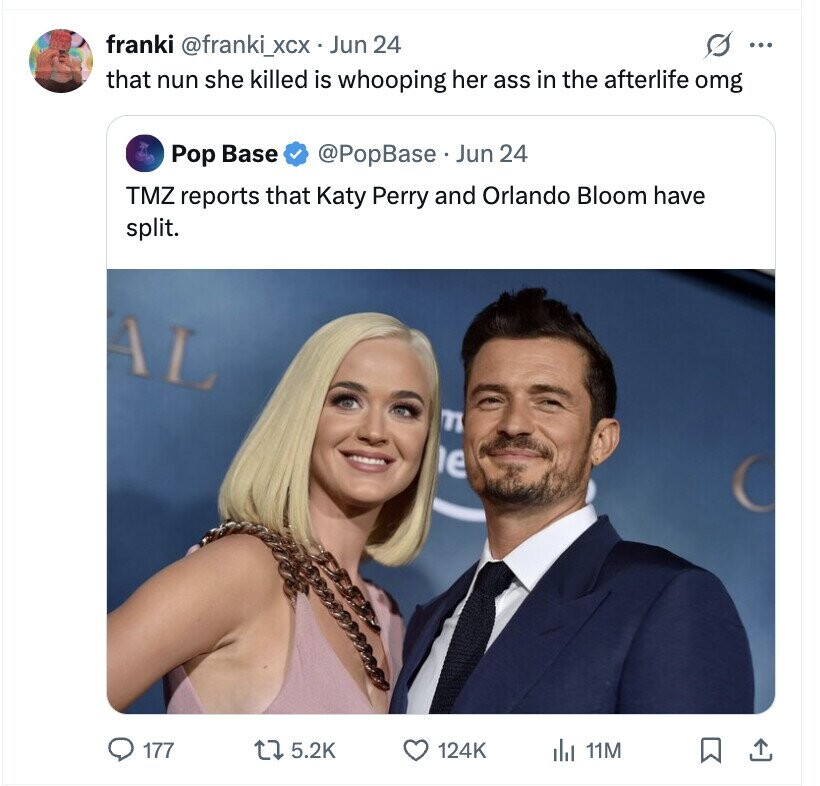 S ... franki @franki_xcx Jun 24 that nun she killed is whooping her ass in the afterlife lomg Pop Base @PopBase Jun 24 TMZ reports that Katy Perry and Orlando Bloom have split. AL m e 177 5.2K 124K del 11M