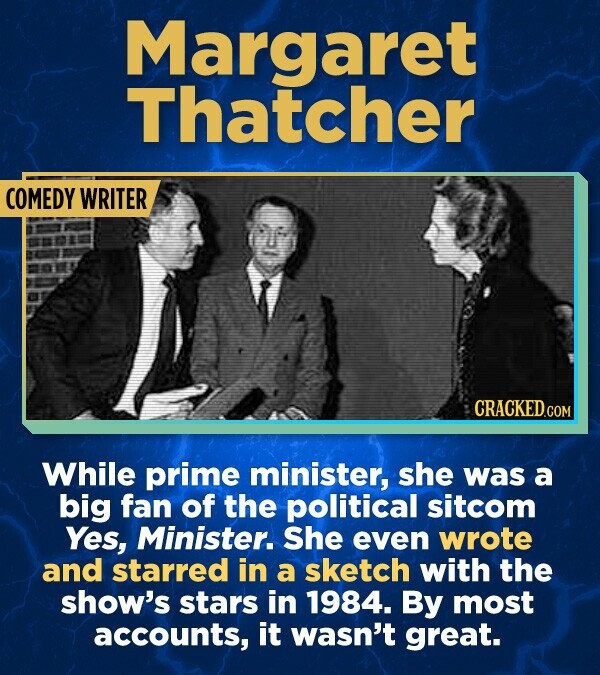 Margaret Thatcher COMEDY WRITER CRACKED.COM While prime minister, she was a big fan of the political sitcom Yes, Minister. She even wrote and starred in a sketch with the show's stars in 1984. By most accounts, it wasn't great.