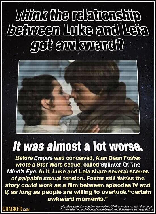 Think the relationship between Luke and Leia got awkward? It was almost a lot worse. Before Empire was conceived, Alan Dean Foster wrote a Star Wars sequel called Splinter Of The Mind's Eye. In it, Luke and Leia share several scenes of palpable sexual tension. Foster still thinks the story could work as a film between episodes IV and V, as long as people are willing to overlook certain awkward moments. http://www.cinelinx. .om/interviews/item/3997-interview-author-alan-dean- CRACKED.COM foster-refiects-on-what-could-have-been-the-official-star-wars-sequel.html