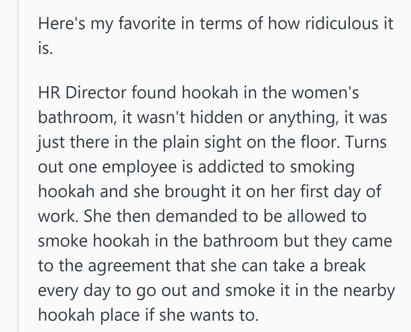 Here's my favorite in terms of how ridiculous it is. HR Director found hookah in the women's bathroom, it wasn't hidden or anything, it was just there in the plain sight on the floor. Turns out one employee is addicted to smoking hookah and she brought it on her first day of work. She then demanded to be allowed to smoke hookah in the bathroom but they came to the agreement that she can take a break every day to go out and smoke it in the nearby hookah place if she wants to. 