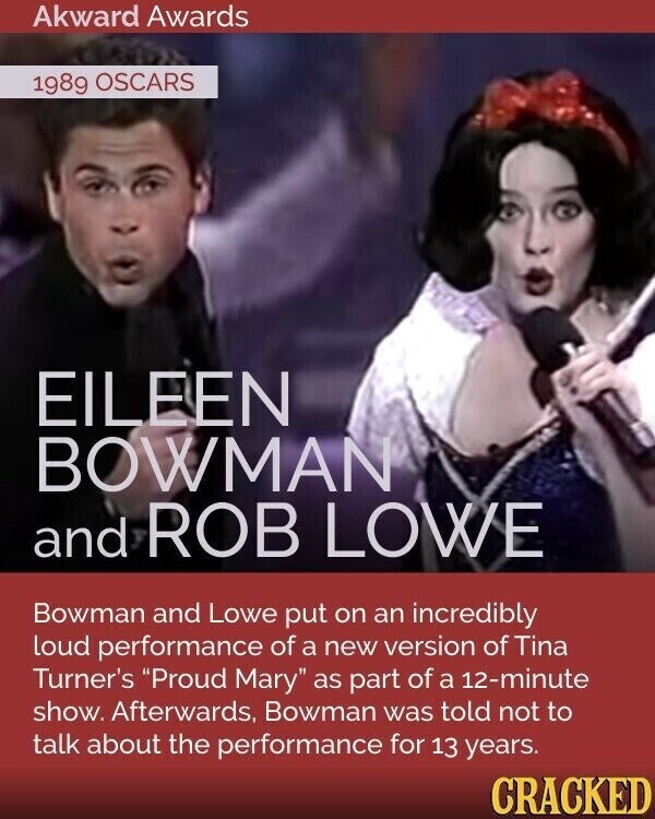 Akward Awards 1989 OSCARS EILEEN BOWMAN and ROB LOWE Bowman and Lowe put on an incredibly loud performance of a new version of Tina Turner's Proud Mary as part of a 12-minute show. Afterwards, Bowman was told not to talk about the performance for 13 years. CRACKED