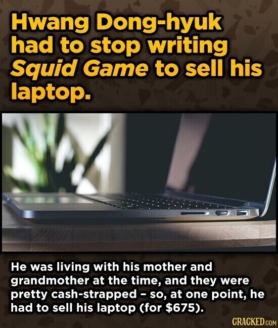 Hwang Dong-hyuk had to stop writing Squid Game to sell his laptop. Не was living with his mother and grandmother at the time, and they were pretty cash-strapped-so, at one point, he had to sell his laptop (for $675). CRACKED.COM