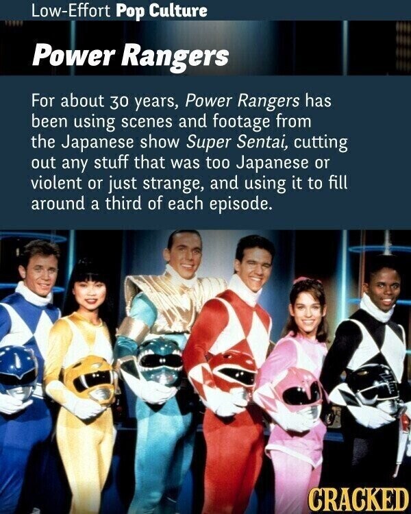 Low-Effort Pop Culture Power Rangers For about 30 years, Power Rangers has been using scenes and footage from the Japanese show Super Sentai, cutting out any stuff that was too Japanese or violent or just strange, and using it to fill around a third of each episode. CRACKED