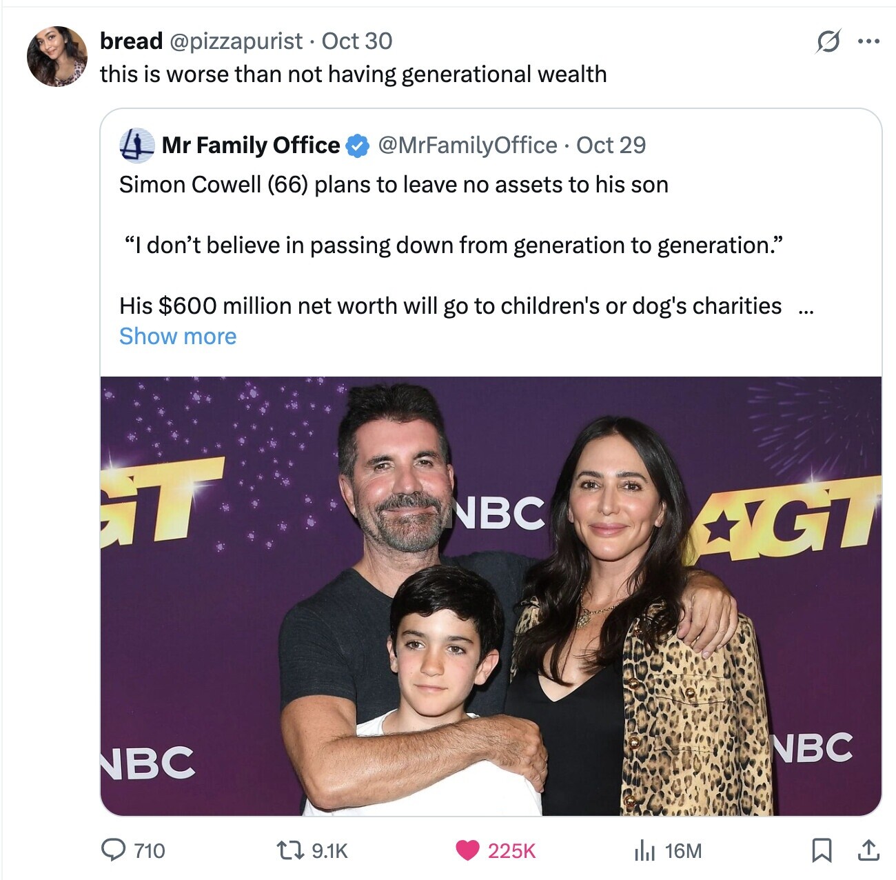 O bread @pizzapurist Oct 30 ... this is worse than not having generational wealth Mr Family Office @MrFamilyOffice Oct 29 Simon Cowell (66) plans to leave no assets to his son I don't believe in passing down from generation to generation. His $600 million net worth will go to children's or dog's charities ... Show more T NBC AGG NBC NBC 710 9.1K 225K 16M