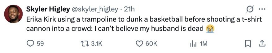 Skyler Higley @skyler_higley . 21h ... Erika Kirk using a trampoline to dunk a basketball before shooting a t-shirt cannon into a crowd: I can't believe my husband is dead 59 3.1K 60K 1M