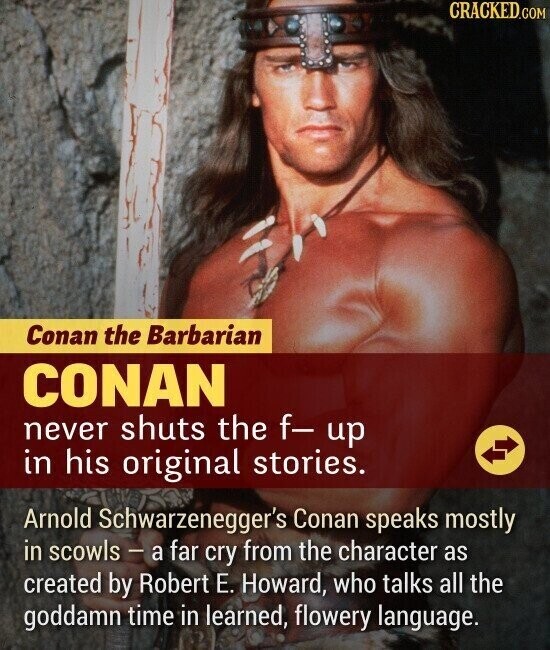 CRACKED.COM Conan the Barbarian CONAN never shuts the f- up in his original stories. Arnold Schwarzenegger's Conan speaks mostly in scowls - a far cry from the character as created by Robert E. Howard, who talks all the goddamn time in learned, flowery language.