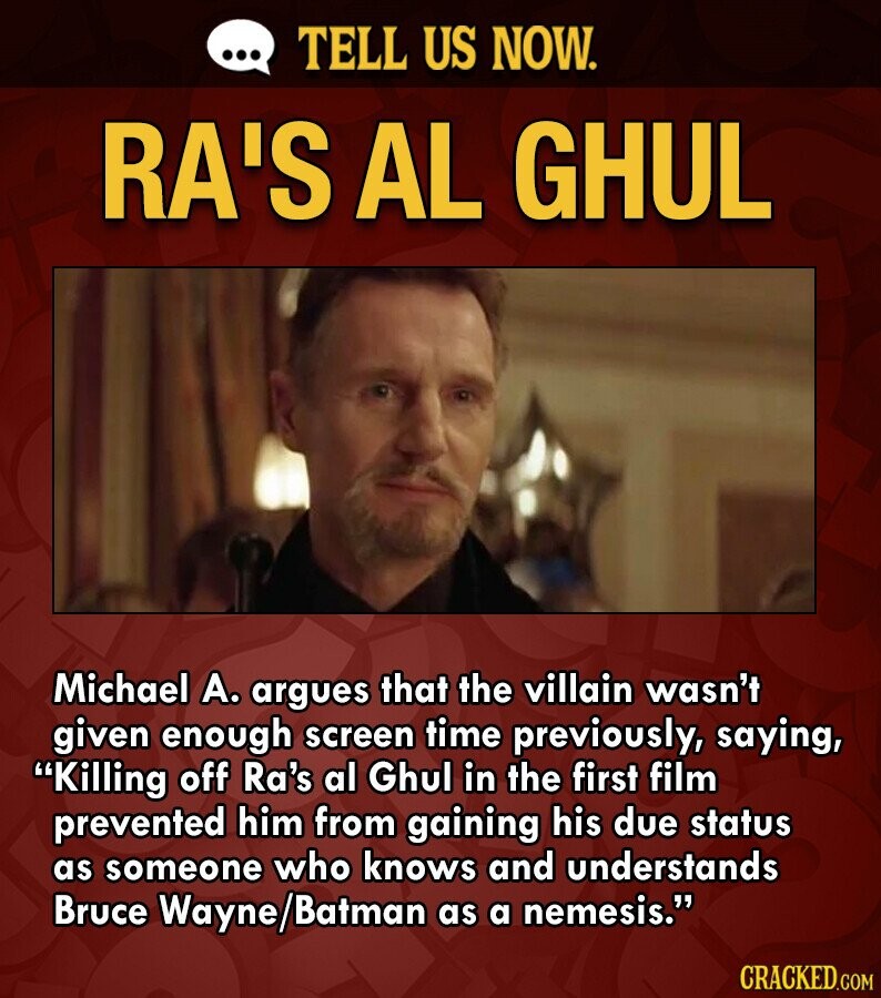 ... TELL US NOW. RA'S AL GHUL Michael А. argues that the villain wasn't given enough screen time previously, saying, Killing off Ra's al Ghul in the first film prevented him from gaining his due status as someone who knows and understands Bruce Wayne/Batman as a nemesis. CRACKED.COM