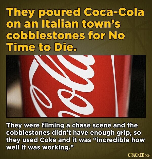 They poured Coca-Cola on an Italian town's cobblestones for No Time to Die. o They were filming a chase scene and the cobblestones didn't have enough grip, so they used Coke and it was incredible how well it was working. CRACKED.COM