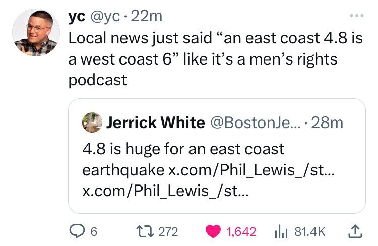 ус @yc 22m ... Local news just said an east coast 4.8 is a west coast 6 like it's a men's rights podcast Jerrick White @BostonJe... 28m 4.8 is huge for an east coast earthquake x.com/Phil_Lewis_/st... x.com/Phil_Lewis_/st... 6 272 1,642 81.4K