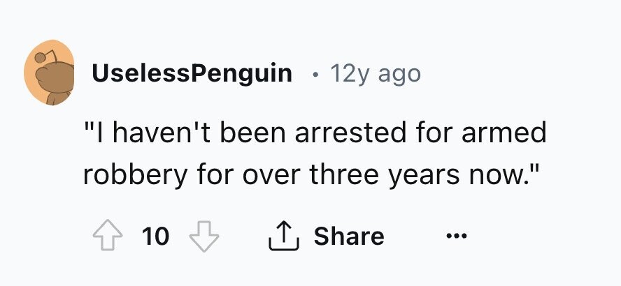 UselessPenguin . 12y ago I haven't been arrested for armed robbery for over three years now. Share 10 ... 