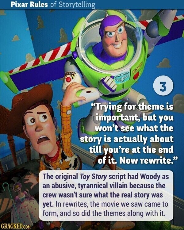 Pixar Rules of Storytelling LASER LIGHTYEAR brase 3 Trying for theme is important, but you won't see what the story is actually about till you're at the end of it. Now rewrite. The original Toy Story script had Woody as an abusive, tyrannical villain because the crew wasn't sure what the real story was yet. In rewrites, the movie we saw came to form, and so did the themes along with it. CRACKED.COM