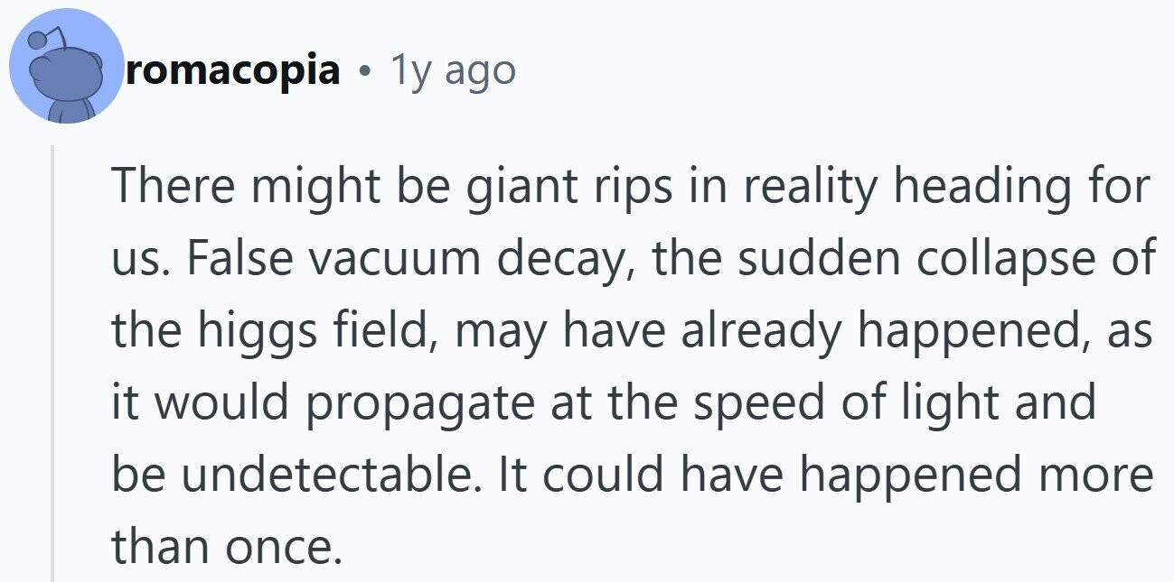 romacopia . 1y ago There might be giant rips in reality heading for us. False vacuum decay, the sudden collapse of the higgs field, may have already happened, as it would propagate at the speed of light and be undetectable. It could have happened more than once.